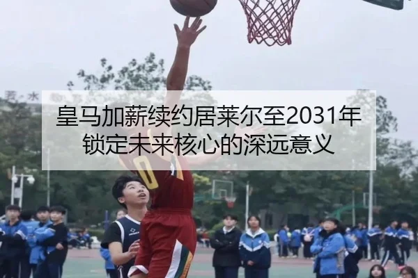 皇马加薪续约居莱尔至2031年锁定未来核心的深远意义
